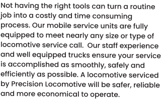 Not having the right tools can turn a routine job into a costly and time consuming process. Our mobile service units are fully equipped to meet nearly any size or type of locomotive service call.  Our staff experience and well equipped trucks ensure your service is accomplished as smoothly, safely and efficiently as possible. A locomotive serviced by Precision Locomotive will be safer, reliable and more economical to operate.